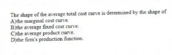 The shape of the average total cost curve is determined by the shape of
A)the marginal cost curve.
B)the average fixed cost curve.
C)the average product curve.
D)the firm's production function.