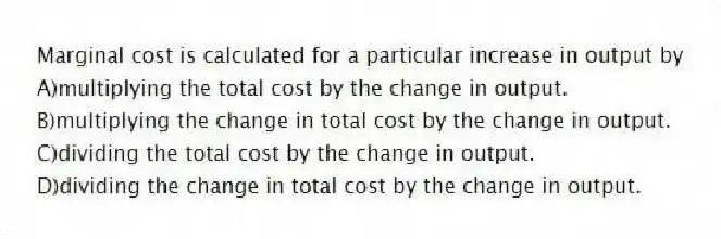 Marginal cost is calculated for a particular increase in output by
A)multiplying the total cost by the change in output.
B)multiplying the change in total cost by the change in output.
C)dividing the total cost by the change in output.
D)dividing the change in total cost by the change in output.