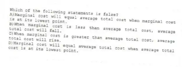 Which of the following statements is false?
A)Marginal cost will equal average total cost when marginal cost is at its lowest point.
B)When marginal cost is less than average total cost, average total cost will fall.
C)When marginal cost is greater than average total cost, average total cost will rise.
D)Marginal cost will equal average total cost when average total cost is at its lowest point.