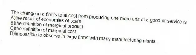 The change in a firm's total cost from producing one more unit of a good or service is
A)the result of economies of scale.
B)the definition of marginal product
C)the definition of marginal cost.
D)impossible to observe in large firms with many manufacturing plants.