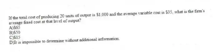 If the total cost of producing 20 units of output is $1,000 and the average variable cost is $35, what is the firm's average fixed cost at that level of output?
A)$65
B)$50
C)$15
D)It is impossible to determine without additional information.