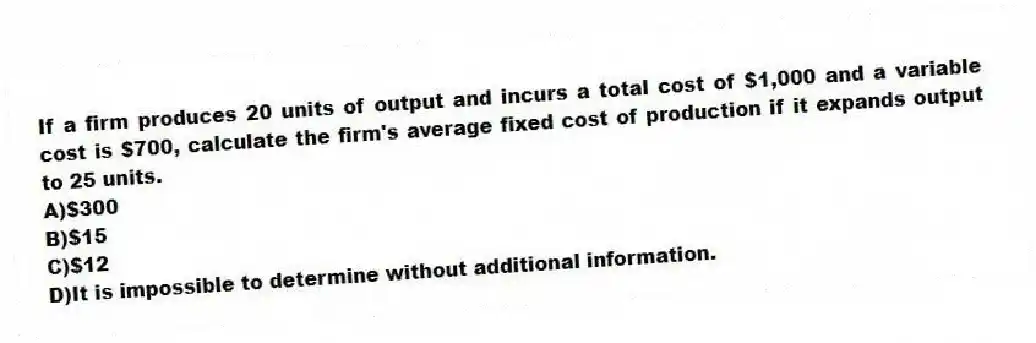 If a firm produces 20 units of output and incurs a total cost of $1,000 and a variable cost is $700, calculate the firm's average fixed cost of production if it expands output to 25 units.
A)$300
B)$15
C)$12
D)It is impossible to determine without additional information.