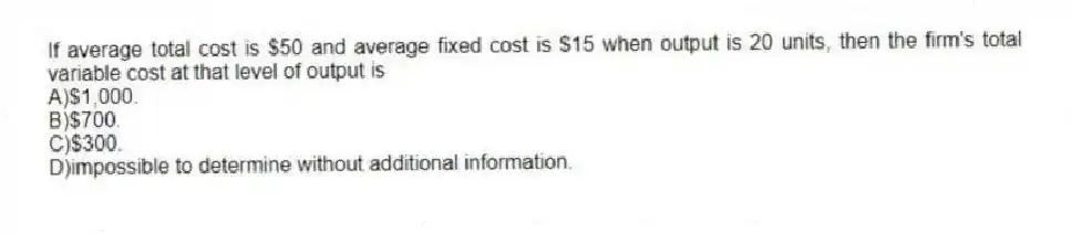 If average total cost is $50 and average fixed cost is $15 when output is 20 units, then the firm's total variable cost at that level of output is
A)$1,000.
B)$700.
C)$300.
D)impossible to determine without additional information.