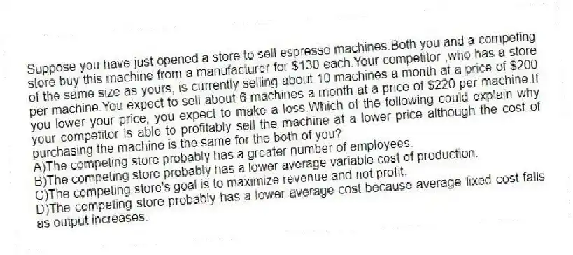Suppose you have just opened a store to sell espresso machines.Both you and a competing store buy this machine from a manufacturer for $130 each.Your competitor ,who has a store of the same size as yours, is currently selling about 10 machines a month at a price of $200 per machine.You expect to sell about 6 machines a month at a price of $220 per machine.If you lower your price, you expect to make a loss.Which of the following could explain why your competitor is able to profitably sell the machine at a lower price although the cost of purchasing the machine is the same for the both of you?
A)The competing store probably has a greater number of employees.
B)The competing store probably has a lower average variable cost of production.
C)The competing store's goal is to maximize revenue and not profit.
D)The competing store probably has a lower average cost because average fixed cost falls as output increases.