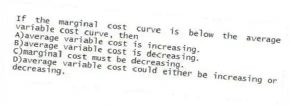 If the marginal cost curve is below the average variable cost curve, then
A)average variable cost is increasing.
B)average variable cost is decreasing.
C)marginal cost must be decreasing.
D)average variable cost could either be increasing or decreasing.