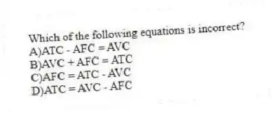 Which of the following equations is incorrect?
A)ATC - AFC = AVC
B)AVC + AFC = ATC
C)AFC = ATC - AVC
D)ATC = AVC - AFC