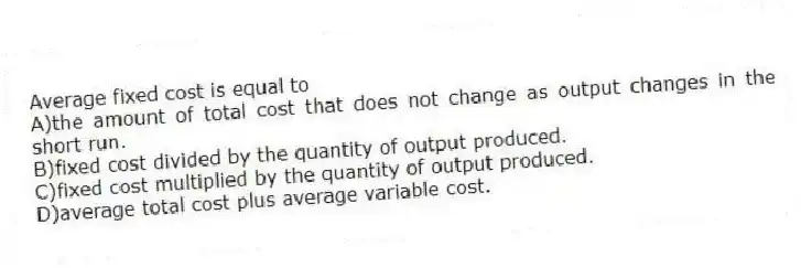 Average fixed cost is equal to
A)the amount of total cost that does not change as output changes in the short run.
B)fixed cost divided by the quantity of output produced.
C)fixed cost multiplied by the quantity of output produced.
D)average total cost plus average variable cost.