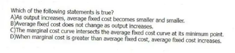 Which of the following statements is true?
A)As output increases, average fixed cost becomes smaller and smaller.
B)Average fixed cost does not change as output increases.
C)The marginal cost curve intersects the average fixed cost curve at its minimum point.
D)When marginal cost is greater than average fixed cost, average fixed cost increases.