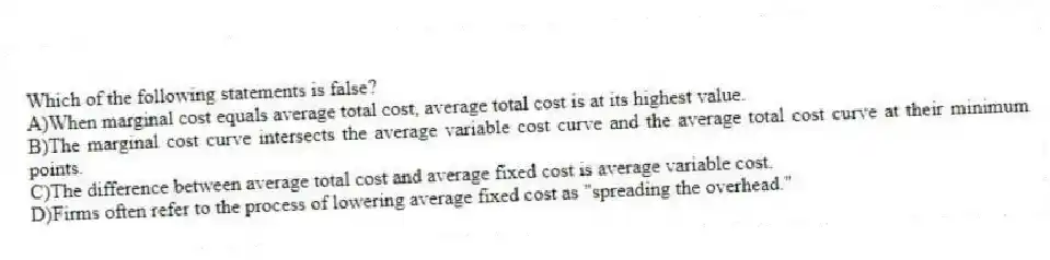 Which of the following statements is false?
A)When marginal cost equals average total cost, average total cost is at its highest value.
B)The marginal cost curve intersects the average variable cost curve and the average total cost curve at their minimum points.
C)The difference between average total cost and average fixed cost is average variable cost.
D)Firms often refer to the process of lowering average fixed cost as "spreading the overhead."