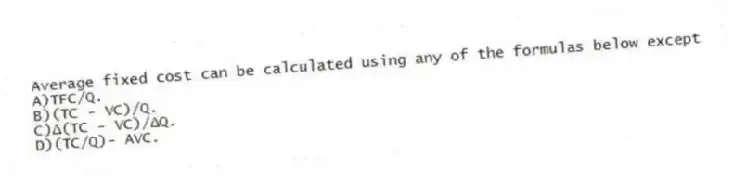 Average fixed cost can be calculated using any of the formulas below except
A)TFC/Q.
B)(TC - VC)/Q.
C)Δ(TC - VC)/ΔQ.
D)(TC/Q)- AVC.