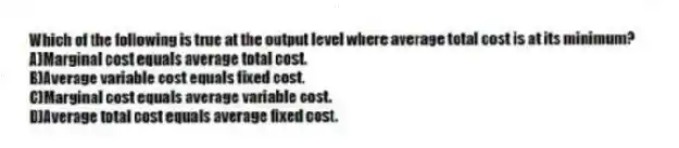 Which of the following is true at the output level where average total cost is at its minimum?
A)Marginal cost equals average total cost.
B)Average variable cost equals fixed cost.
C)Marginal cost equals average variable cost.
D)Average total cost equals average fixed cost.