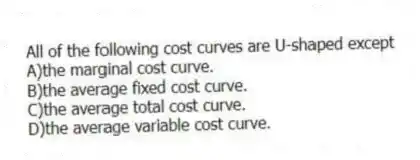 All of the following cost curves are U-shaped except
A)the marginal cost curve.
B)the average fixed cost curve.
C)the average total cost curve.
D)the average variable cost curve.