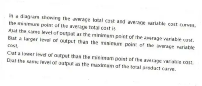 In a diagram showing the average total cost and average variable cost curves, the minimum point of the average total cost is
A)at the same level of output as the minimum point of the average variable cost.
B)at a larger level of output than the minimum point of the average variable cost.
C)at a lower level of output than the minimum point of the average variable cost.
D)at the same level of output as the maximum of the total product curve.