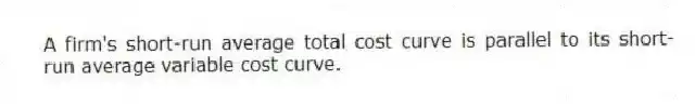 A firm's short-run average total cost curve is parallel to its short-run average variable cost curve.