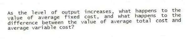 As the level of output increases, what happens to the value of average fixed cost, and what happens to the difference between the value of average total cost and average variable cost?