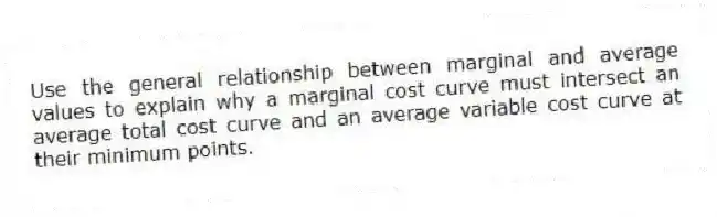 Use the general relationship between marginal and average values to explain why a marginal cost curve must intersect an average total cost curve and an average variable cost curve at their minimum points.