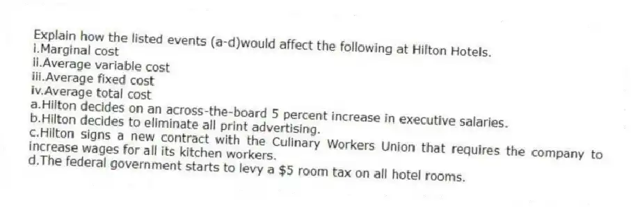 Explain how the listed events (a-d)would affect the following at Hilton Hotels.
i.Marginal cost
ii.Average variable cost
iii.Average fixed cost
iv.Average total cost
a.Hilton decides on an across-the-board 5 percent increase in executive salaries.
b.Hilton decides to eliminate all print advertising.
c.Hilton signs a new contract with the Culinary Workers Union that requires the company to increase wages for all its kitchen workers.
d.The federal government starts to levy a $5 room tax on all hotel rooms.