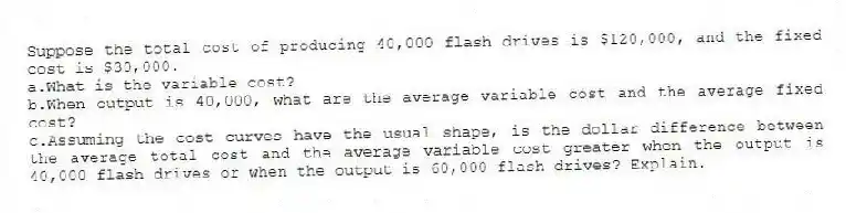 Suppose the total cost of producing 40,000 flash drives is $120,000, and the fixed cost is $30,000.
a.What is the variable cost?
b.When output is 40,000, what are the average variable cost and the average fixed cost?
c.Assuming the cost curves have the usual shape, is the dollar difference between the average total cost and the average variable cost greater when the output is 40,000 flash drives or when the output is 60,000 flash drives? Explain.