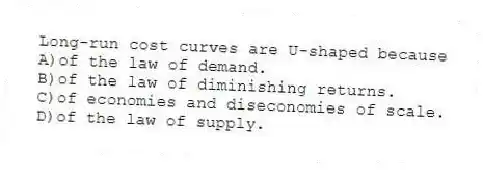 Long-run cost curves are U-shaped because
A)of the law of demand.
B)of the law of diminishing returns.
C)of economies and diseconomies of scale.
D)of the law of supply.