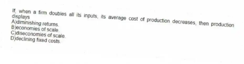 If, when a firm doubles all its inputs, its average cost of production decreases, then production displays
A)diminishing returns.
B)economies of scale.
C)diseconomies of scale.
D)declining fixed costs.