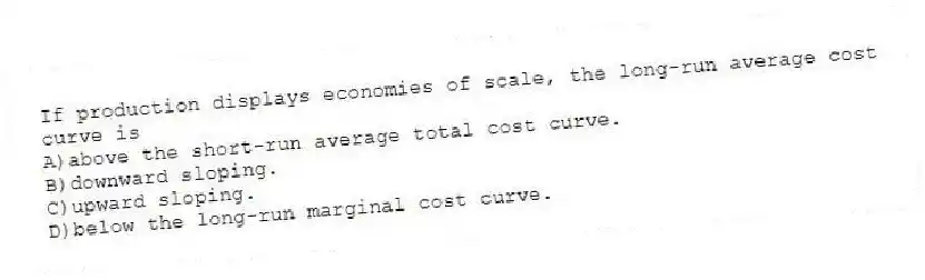 If production displays economies of scale, the long-run average cost curve is
A)above the short-run average total cost curve.
B)downward sloping.
C)upward sloping.
D)below the long-run marginal cost curve.