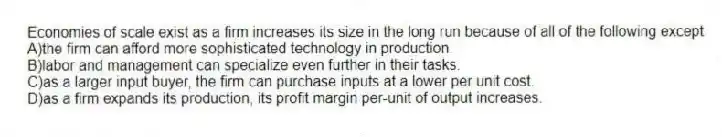 Economies of scale exist as a firm increases its size in the long run because of all of the following except
A)the firm can afford more sophisticated technology in production.
B)labor and management can specialize even further in their tasks.
C)as a larger input buyer, the firm can purchase inputs at a lower per unit cost.
D)as a firm expands its production, its profit margin per-unit of output increases.