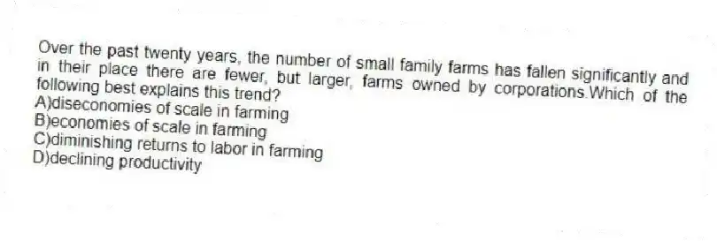 Over the past twenty years, the number of small family farms has fallen significantly and in their place there are fewer, but larger, farms owned by corporations.Which of the following best explains this trend?
A)diseconomies of scale in farming
B)economies of scale in farming
C)diminishing returns to labor in farming
D)declining productivity