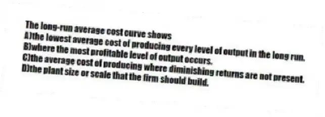 The long-run average cost curve shows
A)the lowest average cost of producing every level of output in the long run.
B)where the most profitable level of output occurs.
C)the average cost of producing where diminishing returns are not present.
D)the plant size or scale that the firm should build.