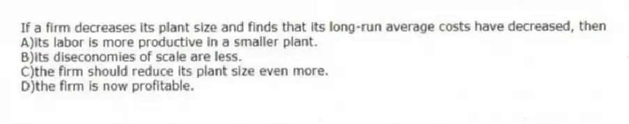 If a firm decreases its plant size and finds that its long-run average costs have decreased, then
A)its labor is more productive in a smaller plant.
B)its diseconomies of scale are less.
C)the firm should reduce its plant size even more.
D)the firm is now profitable.