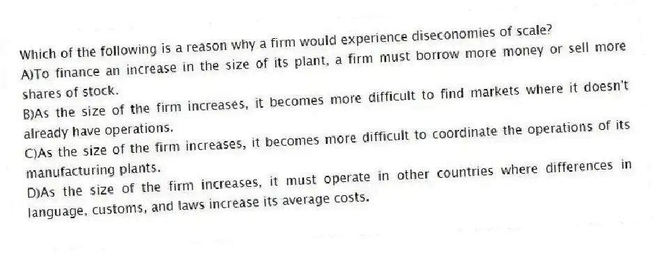 Which of the following is a reason why a firm would experience diseconomies of scale?
A)To finance an increase in the size of its plant, a firm must borrow more money or sell more shares of stock.
B)As the size of the firm increases, it becomes more difficult to find markets where it doesn't already have operations.
C)As the size of the firm increases, it becomes more difficult to coordinate the operations of its manufacturing plants.
D)As the size of the firm increases, it must operate in other countries where differences in language, customs, and laws increase its average costs.