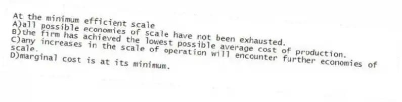 At the minimum efficient scale
A)all possible economies of scale have not been exhausted.
B)the firm has achieved the lowest possible average cost of production.
C)any increases in the scale of operation will encounter further economies of scale.
D)marginal cost is at its minimum.