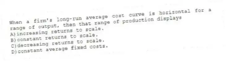 When a firm's long-run average cost curve is horizontal for a range of output, then that range of production displays
A)increasing returns to scale.
B)constant returns to scale.
C)decreasing returns to scale.
D)constant average fixed costs.