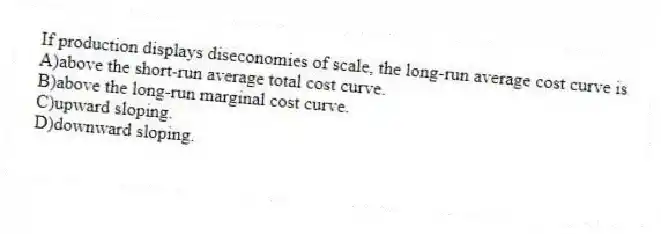 If production displays diseconomies of scale, the long-run average cost curve is
A)above the short-run average total cost curve.
B)above the long-run marginal cost curve.
C)upward sloping.
D)downward sloping.