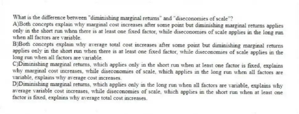 What is the difference between "diminishing marginal returns" and "diseconomies of scale"?
A)Both concepts explain why marginal cost increases after some point but diminishing marginal returns applies only in the short run when there is at least one fixed factor, while diseconomies of scale applies in the long run when all factors are variable.
B)Both concepts explain why average total cost increases after some point but diminishing marginal returns applies only in the short run when there is at least one fixed factor, while diseconomies of scale applies in the long run when all factors are variable.
C)Diminishing marginal returns, which applies only in the short run when at least one factor is fixed, explains why marginal cost increases, while diseconomies of scale, which applies in the long run when all factors are variable, explains why average cost increases.
D)Diminishing marginal returns, which applies only in the long run when all factors are variable, explains why average variable cost increases, while diseconomies of scale, which applies in the short run when at least one factor is fixed, explains why average total cost increases.