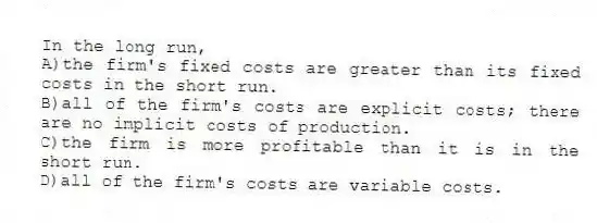 In the long run,
A)the firm's fixed costs are greater than its fixed costs in the short run.
B)all of the firm's costs are explicit costs; there are no implicit costs of production.
C)the firm is more profitable than it is in the short run.
D)all of the firm's costs are variable costs.