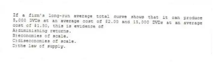 If a firm's long-run average total curve shows that it can produce 5,000 DVDs at an average cost of $2.00 and 15,000 DVDs at an average cost of $1.50, this is evidence of
A)diminishing returns.
B)economies of scale.
C)diseconomies of scale.
D)the law of supply.