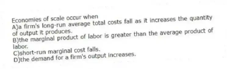 Economies of scale occur when
A)a firm's long-run average total costs fall as it increases the quantity of output it produces.
B)the marginal product of labor is greater than the average product of labor.
C)short-run marginal cost falls.
D)the demand for a firm's output increases.