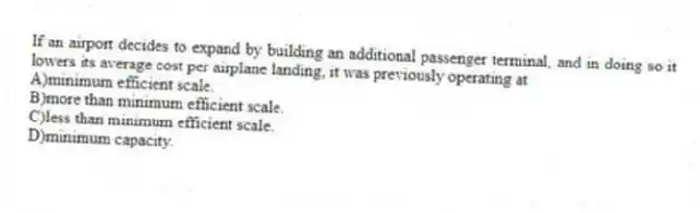 If an airport decides to expand by building an additional passenger terminal, and in doing so it lowers its average cost per airplane landing, it was previously operating at
A)minimum efficient scale.
B)more than minimum efficient scale.
C)less than minimum efficient scale.
D)minimum capacity.