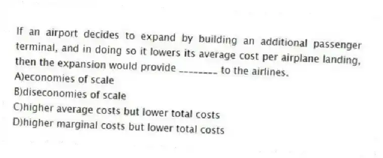 If an airport decides to expand by building an additional passenger terminal, and in doing so it lowers its average cost per airplane landing, then the expansion would provide ________ to the airlines.
A)economies of scale
B)diseconomies of scale
C)higher average costs but lower total costs
D)higher marginal costs but lower total costs