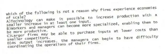 Which of the following is not a reason why firms experience economies of scale?
A)Technology can make it possible to increase production with a smaller increase in at least one input.
B)Workers and managers can become more specialized, enabling them to be more productive.
C)Larger firms may be able to purchase inputs at lower costs than smaller competitors.
D)As output increases, the managers can begin to have difficulty coordinating the operations of their firms.