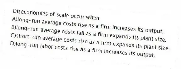 Diseconomies of scale occur when
A)long-run average costs rise as a firm increases its output.
B)long-run average costs fall as a firm expands its plant size.
C)short-run average costs rise as a firm expands its plant size.
D)long-run labor costs rise as a firm increases its output.