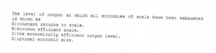 The level of output at which all economies of scale have been exhausted is known as
A)constant returns to scale.
B)minimum efficient scale.
C)the economically efficient output level.
D)optimal economic size.