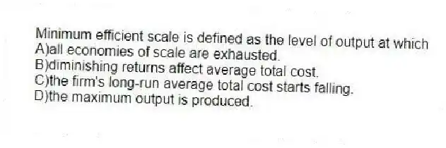 Minimum efficient scale is defined as the level of output at which
A)all economies of scale are exhausted.
B)diminishing returns affect average total cost.
C)the firm's long-run average total cost starts falling.
D)the maximum output is produced.
