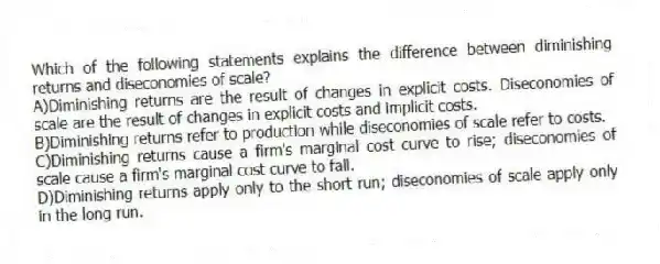 Which of the following statements explains the difference between diminishing returns and diseconomies of scale?
A)Diminishing returns are the result of changes in explicit costs. Diseconomies of scale are the result of changes in explicit costs and implicit costs.
B)Diminishing returns refer to production while diseconomies of scale refer to costs.
C)Diminishing returns cause a firm's marginal cost curve to rise; diseconomies of scale cause a firm's marginal cost curve to fall.
D)Diminishing returns apply only to the short run; diseconomies of scale apply only in the long run.