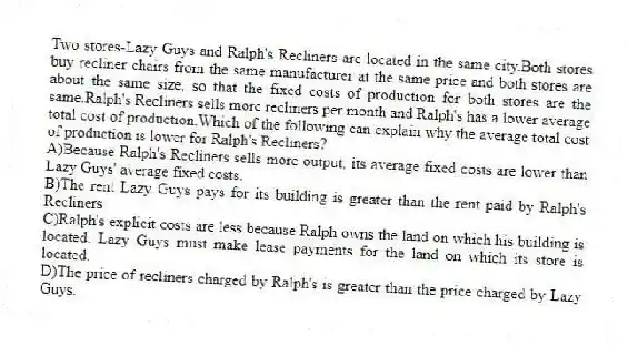 Two stores-Lazy Guys and Ralph's Recliners-are located in the same city.Both stores buy recliner chairs from the same manufacturer at the same price and both stores are about the same size, so that the fixed costs of production for both stores are the same.Ralph's Recliners sells more recliners per month and Ralph's has a lower average total cost of production.Which of the following can explain why the average total cost of production is lower for Ralph's Recliners?
A)Because Ralph's Recliners sells more output, its average fixed costs are lower than Lazy Guys' average fixed costs.
B)The rent Lazy Guys pays for its building is greater than the rent paid by Ralph's Recliners.
C)Ralph's explicit costs are less because Ralph owns the land on which his building is located. Lazy Guys must make lease payments for the land on which its store is located.
D)The price of recliners charged by Ralph's is greater than the price charged by Lazy Guys.