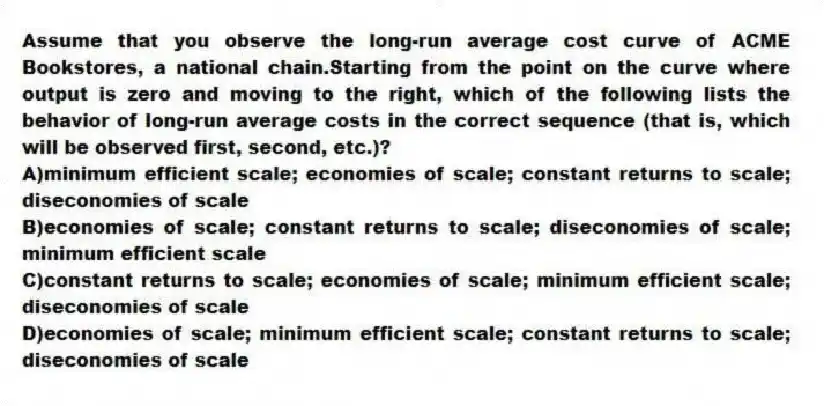 Assume that you observe the long-run average cost curve of ACME Bookstores, a national chain.Starting from the point on the curve where output is zero and moving to the right, which of the following lists the behavior of long-run average costs in the correct sequence (that is, which will be observed first, second, etc.)?
A)minimum efficient scale; economies of scale; constant returns to scale; diseconomies of scale
B)economies of scale; constant returns to scale; diseconomies of scale; minimum efficient scale
C)constant returns to scale; economies of scale; minimum efficient scale; diseconomies of scale
D)economies of scale; minimum efficient scale; constant returns to scale; diseconomies of scale