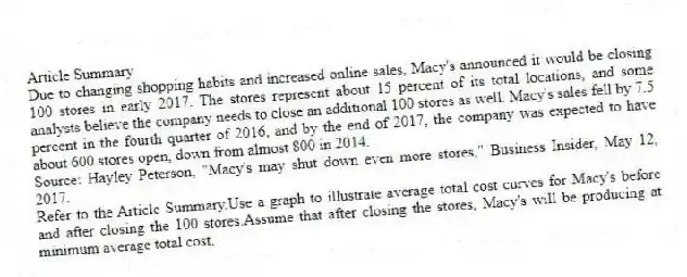 Article Summary
Due to changing shopping habits and increased online sales, Macy's announced it would be closing 100 stores in early 2017. The stores represent about 15 percent of its total locations, and some analysts believe the company needs to close an additional 100 stores as well. Macy's sales fell by 7.5 percent in the fourth quarter of 2016, and by the end of 2017, the company was expected to have about 600 stores open, down from almost 800 in 2014.
Source: Hayley Peterson, "Macy's may shut down even more stores," Business Insider, May 12, 2017.
-Refer to the Article Summary.Use a graph to illustrate average total cost curves for Macy's before and after closing the 100 stores.Assume that after closing the stores, Macy's will be producing at minimum average total cost.