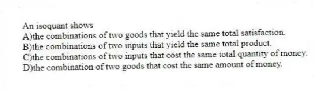 An isoquant shows
A)the combinations of two goods that yield the same total satisfaction.
B)the combinations of two inputs that yield the same total product.
C)the combinations of two inputs that cost the same total quantity of money.
D)the combination of two goods that cost the same amount of money.