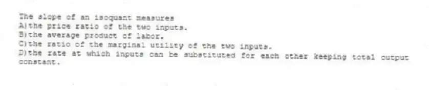 The slope of an isoquant measures
A)the price ratio of the two inputs.
B)the average product of labor.
C)the ratio of the marginal utility of the two inputs.
D)the rate at which inputs can be substituted for each other keeping total output constant.