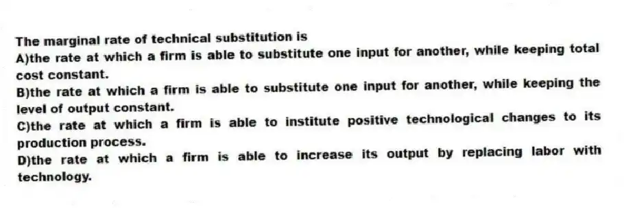 The marginal rate of technical substitution is
A)the rate at which a firm is able to substitute one input for another, while keeping total cost constant.
B)the rate at which a firm is able to substitute one input for another, while keeping the level of output constant.
C)the rate at which a firm is able to institute positive technological changes to its production process.
D)the rate at which a firm is able to increase its output by replacing labor with technology.